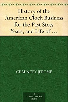 History of the American Clock Business for the Past Sixty Years, and Life of Chauncey Jerome